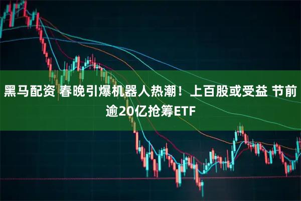 黑马配资 春晚引爆机器人热潮！上百股或受益 节前逾20亿抢筹ETF