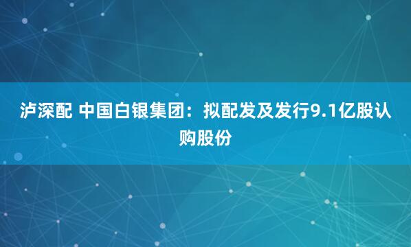 泸深配 中国白银集团：拟配发及发行9.1亿股认购股份