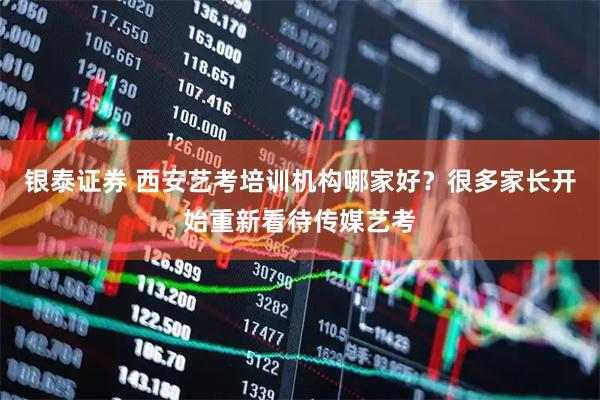 银泰证券 西安艺考培训机构哪家好？很多家长开始重新看待传媒艺考