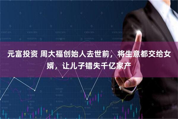 元富投资 周大福创始人去世前，将生意都交给女婿，让儿子错失千亿家产