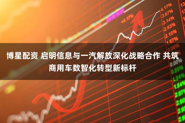 博星配资 启明信息与一汽解放深化战略合作 共筑商用车数智化转型新标杆