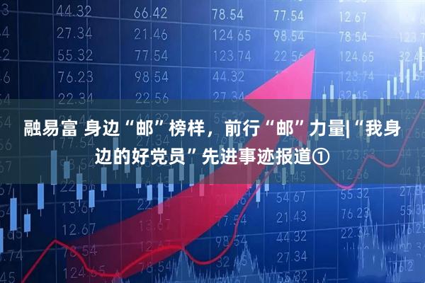 融易富 身边“邮”榜样，前行“邮”力量|“我身边的好党员”先进事迹报道①