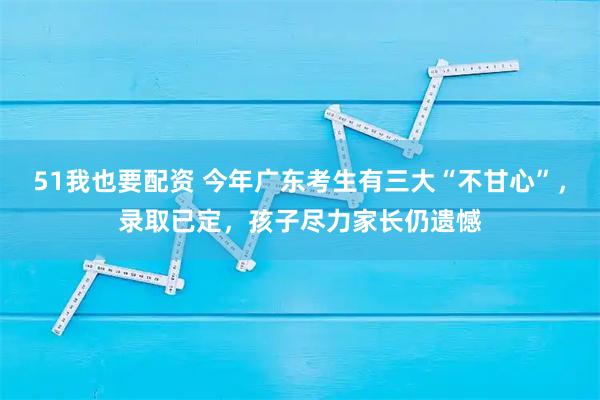 51我也要配资 今年广东考生有三大“不甘心”,录取已定,孩子尽力家长仍遗憾