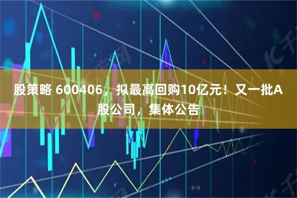 股策略 600406，拟最高回购10亿元！又一批A股公司，集体公告